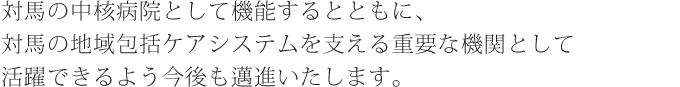 対馬の基幹病院として診療機能を充実し、保健・医療・介護・福祉を統合した地域包括ケアの構築を目指します。