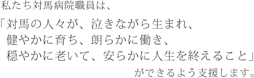 対馬に暮らす人々の健康を守り、信頼と安心の医療を提供できる病院を目指します。