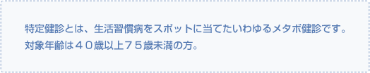 特定健診とは、生活習慣病をスポットに当てたいわゆるメタボ健診です。対象年齢は４０歳以上７５歳未満の方。